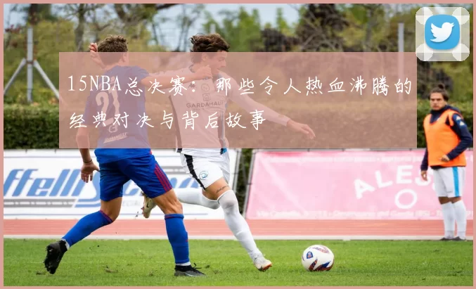15NBA总决赛：那些令人热血沸腾的经典对决与背后故事