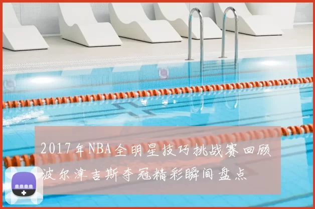 2017年NBA全明星技巧挑战赛回顾 波尔津吉斯夺冠精彩瞬间盘点