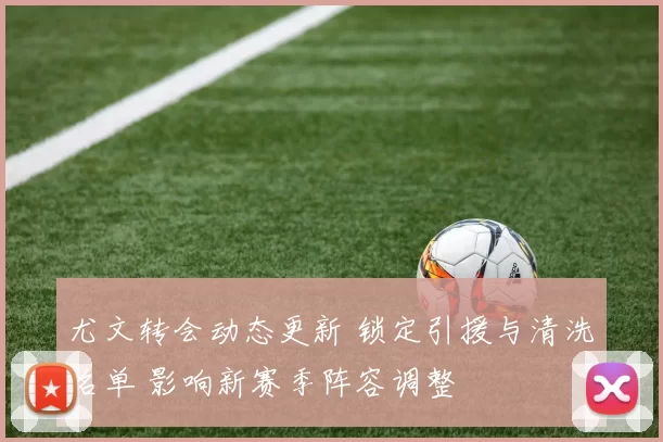 尤文转会动态更新 锁定引援与清洗名单 影响新赛季阵容调整