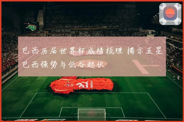 巴西历届世界杯成绩梳理 揭示五星巴西强势与低谷起伏