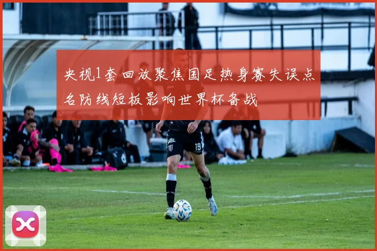 央视1套回放聚焦国足热身赛失误点名防线短板影响世界杯备战