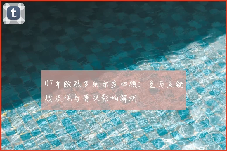 07年欧冠罗纳尔多回顾：皇马关键战表现与晋级影响解析