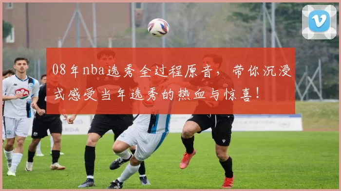 08年nba选秀全过程原音，带你沉浸式感受当年选秀的热血与惊喜！