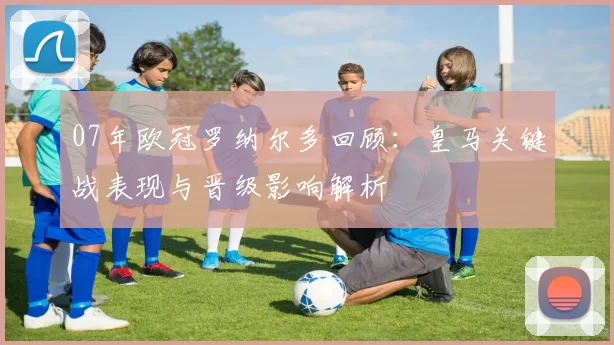 07年欧冠罗纳尔多回顾：皇马关键战表现与晋级影响解析