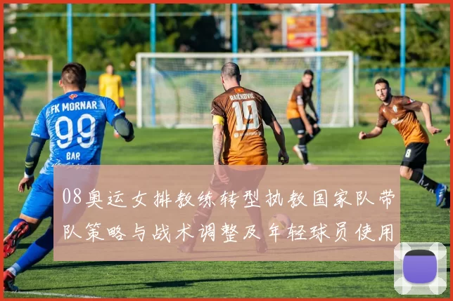 08奥运女排教练转型执教国家队带队策略与战术调整及年轻球员使用预期