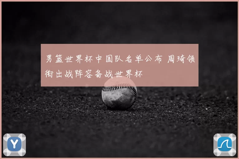 男篮世界杯中国队名单公布 周琦领衔出战阵容备战世界杯