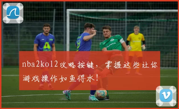 nba2kol2攻略按键，掌握这些让你游戏操作如鱼得水！