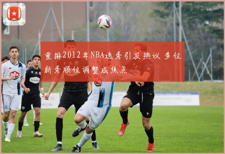 重排2012年NBA选秀引发热议 多位新秀顺位调整成焦点
