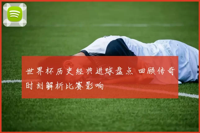 世界杯历史经典进球盘点 回顾传奇时刻解析比赛影响